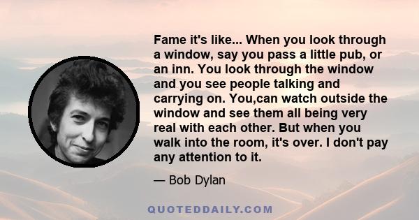 Fame it's like... When you look through a window, say you pass a little pub, or an inn. You look through the window and you see people talking and carrying on. You,can watch outside the window and see them all being