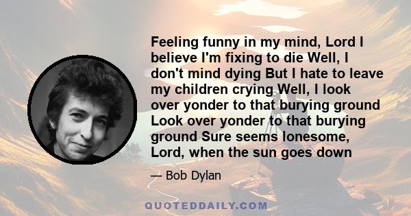 Feeling funny in my mind, Lord I believe I'm fixing to die Well, I don't mind dying But I hate to leave my children crying Well, I look over yonder to that burying ground Look over yonder to that burying ground Sure