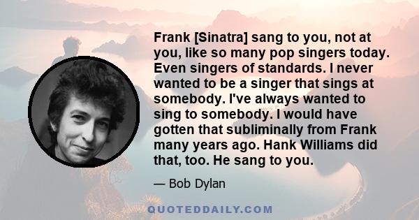 Frank [Sinatra] sang to you, not at you, like so many pop singers today. Even singers of standards. I never wanted to be a singer that sings at somebody. I've always wanted to sing to somebody. I would have gotten that