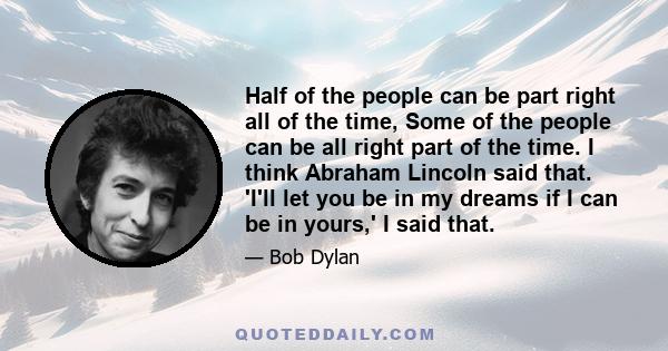 Half of the people can be part right all of the time, Some of the people can be all right part of the time. I think Abraham Lincoln said that. 'I'll let you be in my dreams if I can be in yours,' I said that.