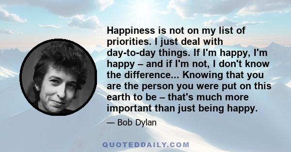 Happiness is not on my list of priorities. I just deal with day-to-day things. If I'm happy, I'm happy – and if I'm not, I don't know the difference... Knowing that you are the person you were put on this earth to be –