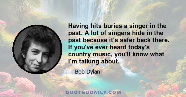 Having hits buries a singer in the past. A lot of singers hide in the past because it's safer back there. If you've ever heard today's country music, you'll know what I'm talking about.