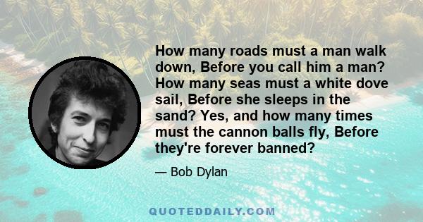 How many roads must a man walk down, Before you call him a man? How many seas must a white dove sail, Before she sleeps in the sand? Yes, and how many times must the cannon balls fly, Before they're forever banned?