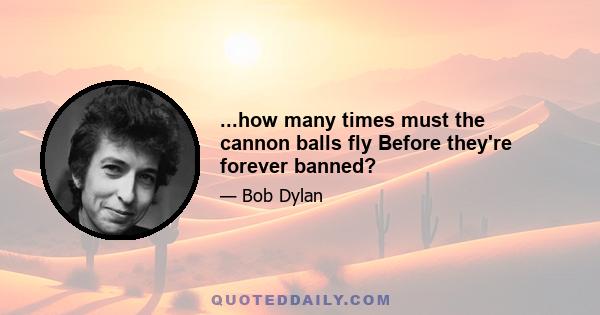 ...how many times must the cannon balls fly Before they're forever banned?