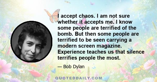 I accept chaos. I am not sure whether it accepts me. I know some people are terrified of the bomb. But then some people are terrified to be seen carrying a modern screen magazine. Experience teaches us that silence