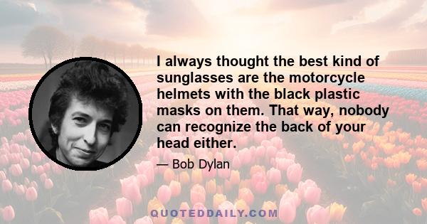 I always thought the best kind of sunglasses are the motorcycle helmets with the black plastic masks on them. That way, nobody can recognize the back of your head either.