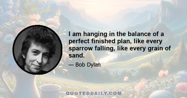 I am hanging in the balance of a perfect finished plan, like every sparrow falling, like every grain of sand.