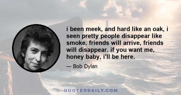 i been meek, and hard like an oak, i seen pretty people disappear like smoke. friends will arrive, friends will disappear. if you want me, honey baby, i'll be here.