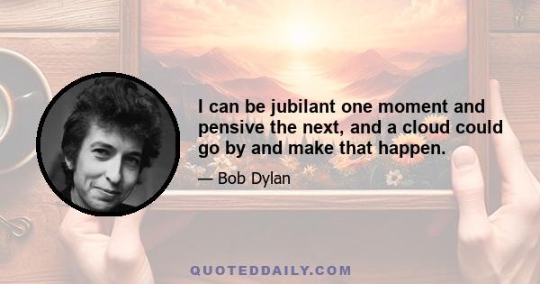 I can be jubilant one moment and pensive the next, and a cloud could go by and make that happen.