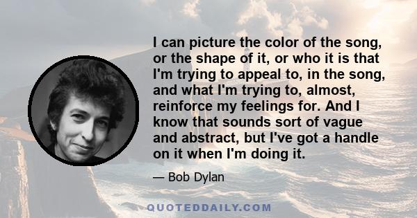 I can picture the color of the song, or the shape of it, or who it is that I'm trying to appeal to, in the song, and what I'm trying to, almost, reinforce my feelings for. And I know that sounds sort of vague and