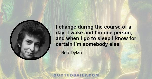 I change during the course of a day. I wake and I'm one person, and when I go to sleep I know for certain I'm somebody else.