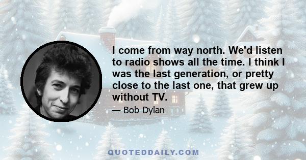 I come from way north. We'd listen to radio shows all the time. I think I was the last generation, or pretty close to the last one, that grew up without TV.