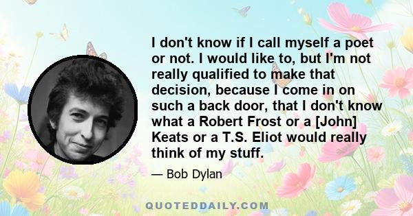 I don't know if I call myself a poet or not. I would like to, but I'm not really qualified to make that decision, because I come in on such a back door, that I don't know what a Robert Frost or a [John] Keats or a T.S.