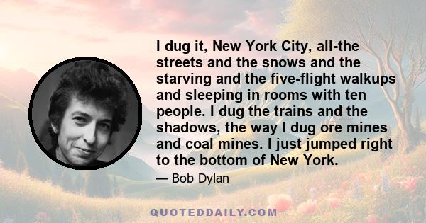 I dug it, New York City, all-the streets and the snows and the starving and the five-flight walkups and sleeping in rooms with ten people. I dug the trains and the shadows, the way I dug ore mines and coal mines. I just 