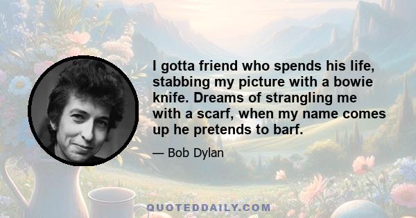 I gotta friend who spends his life, stabbing my picture with a bowie knife. Dreams of strangling me with a scarf, when my name comes up he pretends to barf.