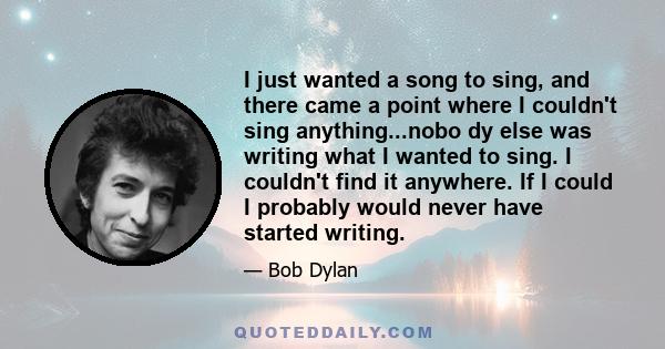 I just wanted a song to sing, and there came a point where I couldn't sing anything...nobo dy else was writing what I wanted to sing. I couldn't find it anywhere. If I could I probably would never have started writing.