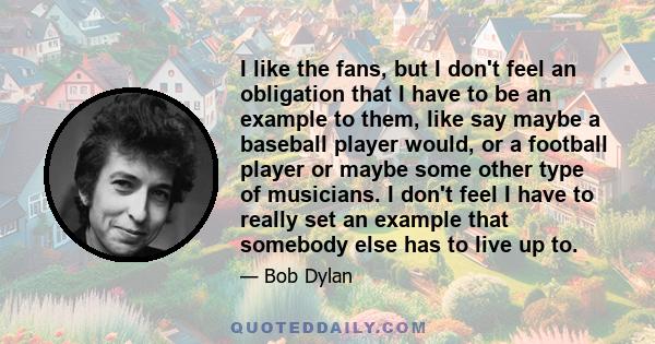 I like the fans, but I don't feel an obligation that I have to be an example to them, like say maybe a baseball player would, or a football player or maybe some other type of musicians. I don't feel I have to really set 