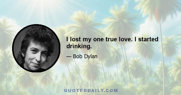 I lost my one true love. I started drinking.