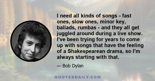 I need all kinds of songs - fast ones, slow ones, minor key, ballads, rumbas - and they all get juggled around during a live show. I've been trying for years to come up with songs that have the feeling of a