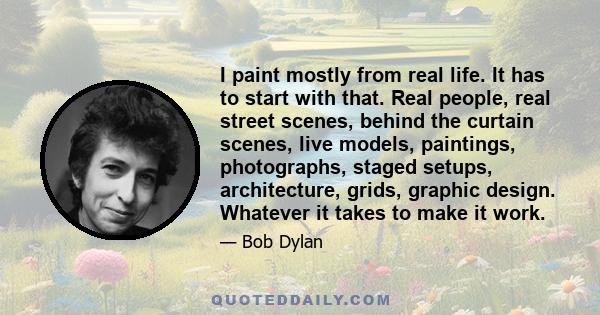 I paint mostly from real life. It has to start with that. Real people, real street scenes, behind the curtain scenes, live models, paintings, photographs, staged setups, architecture, grids, graphic design. Whatever it