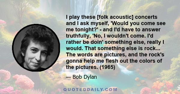 I play these [folk acoustic] concerts and I ask myself, 'Would you come see me tonight?' - and I'd have to answer truthfully, 'No, I wouldn't come. I'd rather be doin' something else, really I would. That something else 