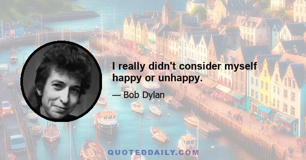 I really didn't consider myself happy or unhappy.