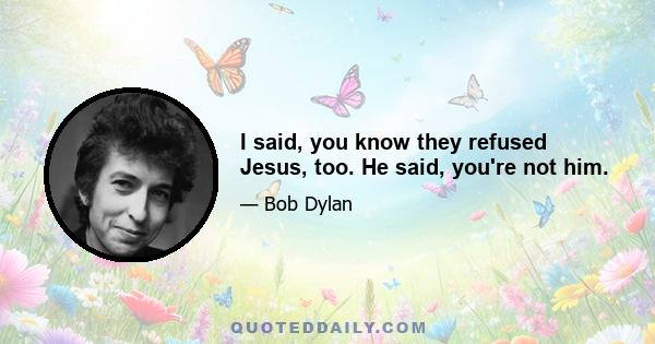 I said, you know they refused Jesus, too. He said, you're not him.