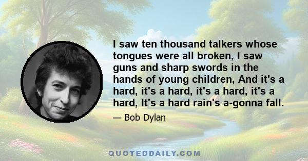 I saw ten thousand talkers whose tongues were all broken, I saw guns and sharp swords in the hands of young children, And it's a hard, it's a hard, it's a hard, it's a hard, It's a hard rain's a-gonna fall.