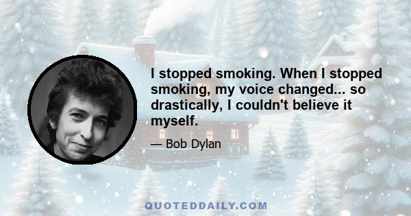 I stopped smoking. When I stopped smoking, my voice changed... so drastically, I couldn't believe it myself.