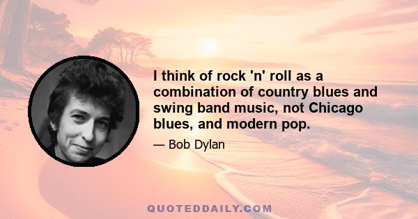 I think of rock 'n' roll as a combination of country blues and swing band music, not Chicago blues, and modern pop.