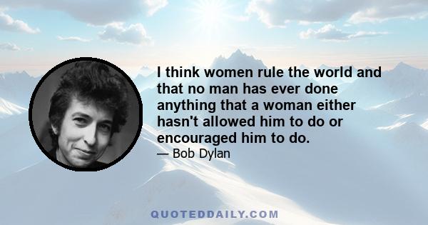 I think women rule the world and that no man has ever done anything that a woman either hasn't allowed him to do or encouraged him to do.