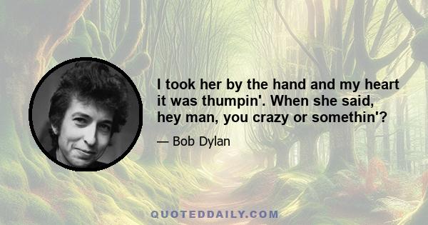 I took her by the hand and my heart it was thumpin'. When she said, hey man, you crazy or somethin'?