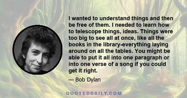 I wanted to understand things and then be free of them. I needed to learn how to telescope things, ideas. Things were too big to see all at once, like all the books in the library-everything laying around on all the