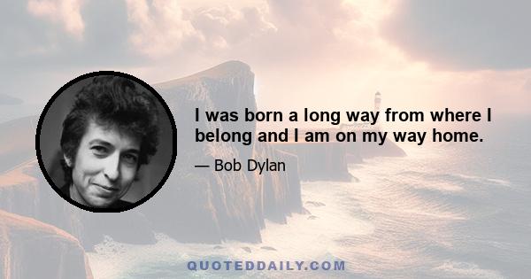 I was born a long way from where I belong and I am on my way home.