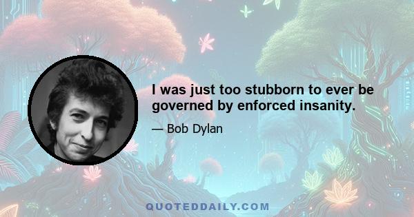 I was just too stubborn to ever be governed by enforced insanity.