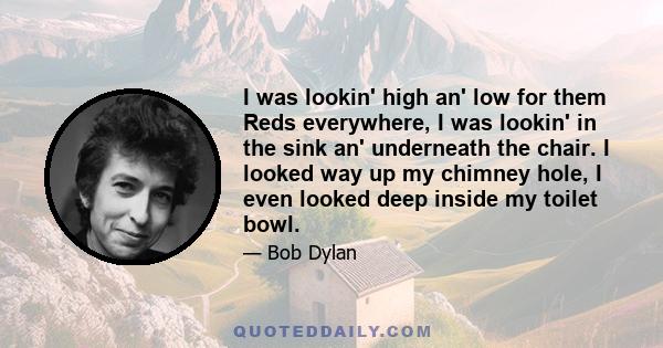 I was lookin' high an' low for them Reds everywhere, I was lookin' in the sink an' underneath the chair. I looked way up my chimney hole, I even looked deep inside my toilet bowl.