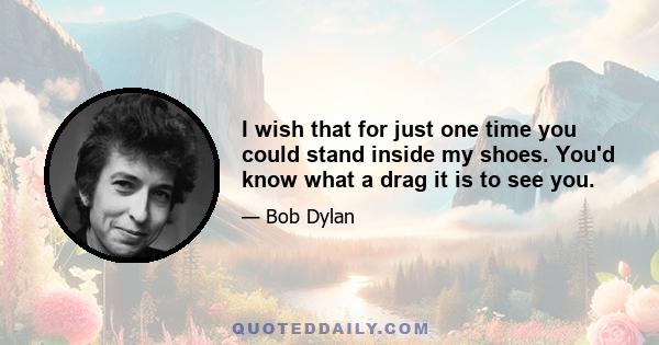 I wish that for just one time you could stand inside my shoes. You'd know what a drag it is to see you.