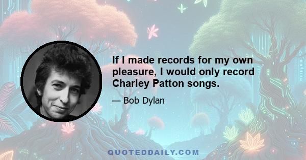 If I made records for my own pleasure, I would only record Charley Patton songs.