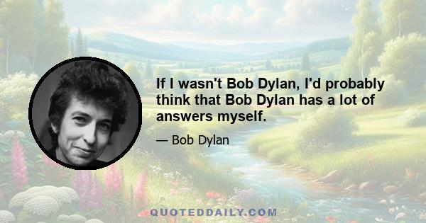 If I wasn't Bob Dylan, I'd probably think that Bob Dylan has a lot of answers myself.