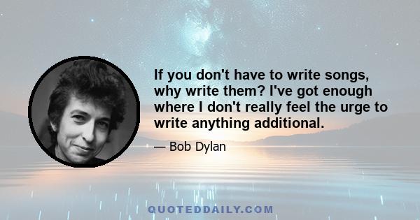 If you don't have to write songs, why write them? I've got enough where I don't really feel the urge to write anything additional.