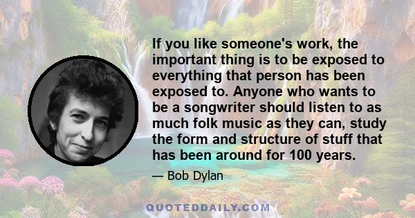 If you like someone's work, the important thing is to be exposed to everything that person has been exposed to. Anyone who wants to be a songwriter should listen to as much folk music as they can, study the form and