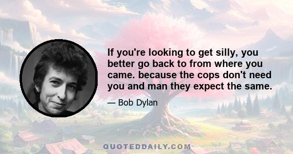 If you're looking to get silly, you better go back to from where you came. because the cops don't need you and man they expect the same.