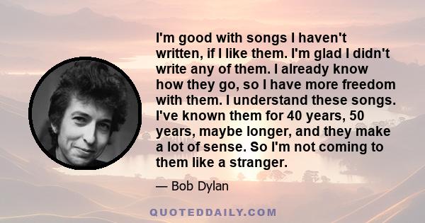 I'm good with songs I haven't written, if I like them. I'm glad I didn't write any of them. I already know how they go, so I have more freedom with them. I understand these songs. I've known them for 40 years, 50 years, 