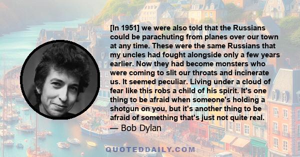 [In 1951] we were also told that the Russians could be parachuting from planes over our town at any time. These were the same Russians that my uncles had fought alongside only a few years earlier. Now they had become