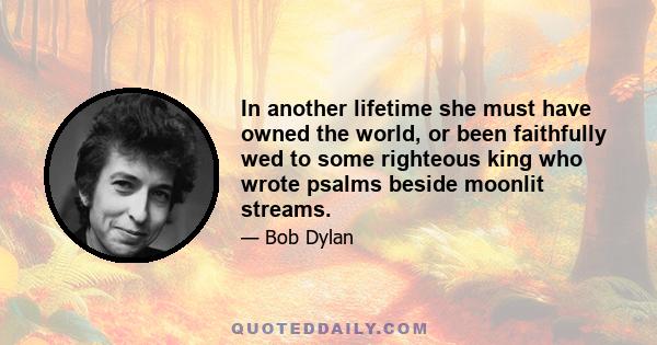 In another lifetime she must have owned the world, or been faithfully wed to some righteous king who wrote psalms beside moonlit streams.