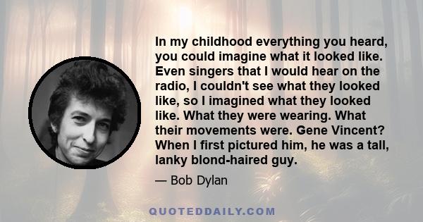 In my childhood everything you heard, you could imagine what it looked like. Even singers that I would hear on the radio, I couldn't see what they looked like, so I imagined what they looked like. What they were