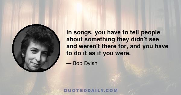 In songs, you have to tell people about something they didn't see and weren't there for, and you have to do it as if you were.