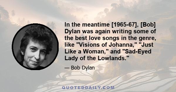 In the meantime [1965-67], [Bob] Dylan was again writing some of the best love songs in the genre, like Visions of Johanna, Just Like a Woman, and Sad-Eyed Lady of the Lowlands.