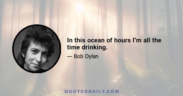 In this ocean of hours I'm all the time drinking.