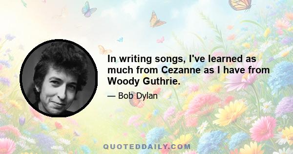 In writing songs, I've learned as much from Cezanne as I have from Woody Guthrie.